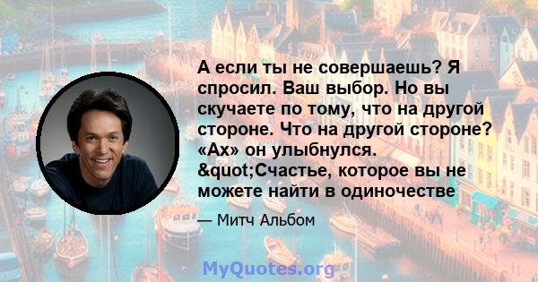 А если ты не совершаешь? Я спросил. Ваш выбор. Но вы скучаете по тому, что на другой стороне. Что на другой стороне? «Ах» он улыбнулся. "Счастье, которое вы не можете найти в одиночестве