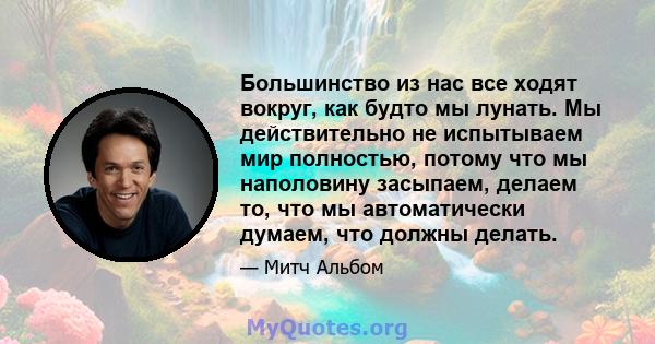 Большинство из нас все ходят вокруг, как будто мы лунать. Мы действительно не испытываем мир полностью, потому что мы наполовину засыпаем, делаем то, что мы автоматически думаем, что должны делать.