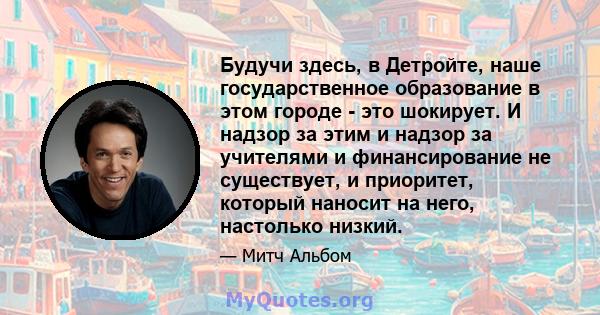 Будучи здесь, в Детройте, наше государственное образование в этом городе - это шокирует. И надзор за этим и надзор за учителями и финансирование не существует, и приоритет, который наносит на него, настолько низкий.