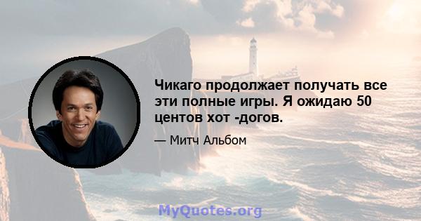 Чикаго продолжает получать все эти полные игры. Я ожидаю 50 центов хот -догов.