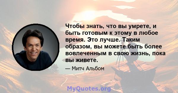 Чтобы знать, что вы умрете, и быть готовым к этому в любое время. Это лучше. Таким образом, вы можете быть более вовлеченным в свою жизнь, пока вы живете.