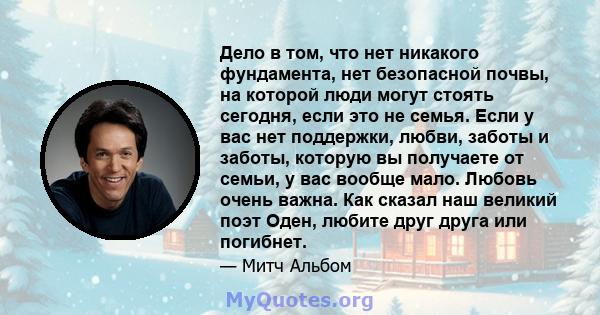 Дело в том, что нет никакого фундамента, нет безопасной почвы, на которой люди могут стоять сегодня, если это не семья. Если у вас нет поддержки, любви, заботы и заботы, которую вы получаете от семьи, у вас вообще мало. 