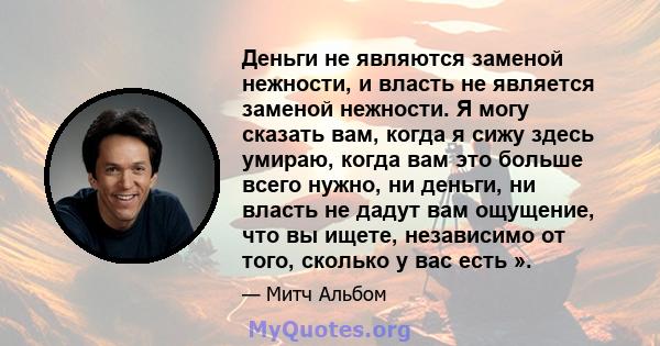 Деньги не являются заменой нежности, и власть не является заменой нежности. Я могу сказать вам, когда я сижу здесь умираю, когда вам это больше всего нужно, ни деньги, ни власть не дадут вам ощущение, что вы ищете,