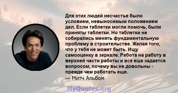 Для этих людей несчастье было условием, невыносимым положением дел. Если таблетки могли помочь, были приняты таблетки. Но таблетки не собирались менять фундаментальную проблему в строительстве. Желая того, что у тебя не 