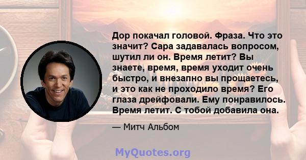 Дор покачал головой. Фраза. Что это значит? Сара задавалась вопросом, шутил ли он. Время летит? Вы знаете, время, время уходит очень быстро, и внезапно вы прощаетесь, и это как не проходило время? Его глаза дрейфовали.