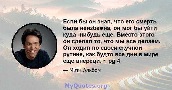 Если бы он знал, что его смерть была неизбежна, он мог бы уйти куда -нибудь еще. Вместо этого он сделал то, что мы все делаем. Он ходил по своей скучной рутине, как будто все дни в мире еще впереди. ~ pg 4