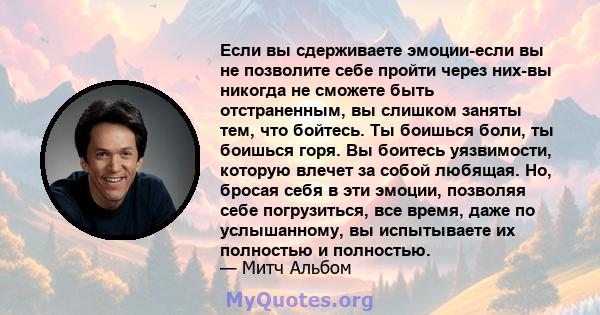 Если вы сдерживаете эмоции-если вы не позволите себе пройти через них-вы никогда не сможете быть отстраненным, вы слишком заняты тем, что бойтесь. Ты боишься боли, ты боишься горя. Вы боитесь уязвимости, которую влечет