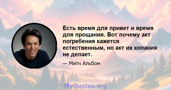 Есть время для привет и время для прощания. Вот почему акт погребения кажется естественным, но акт их копания не делает.