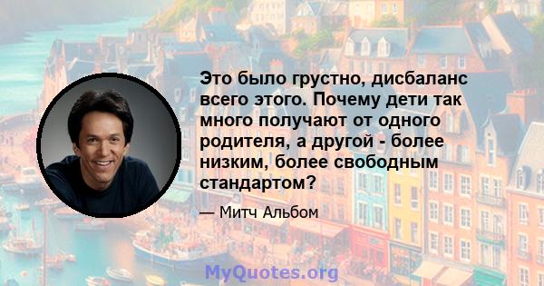 Это было грустно, дисбаланс всего этого. Почему дети так много получают от одного родителя, а другой - более низким, более свободным стандартом?