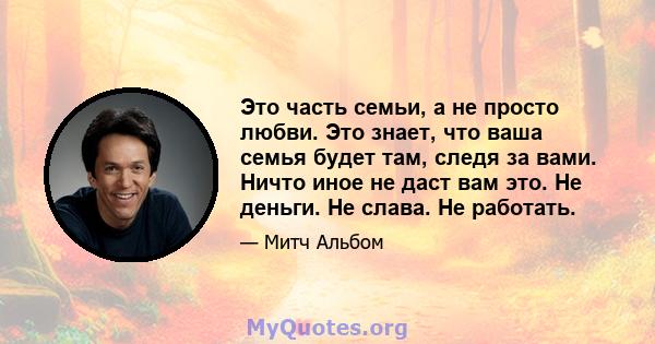 Это часть семьи, а не просто любви. Это знает, что ваша семья будет там, следя за вами. Ничто иное не даст вам это. Не деньги. Не слава. Не работать.