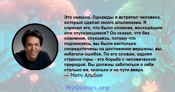 Это смешно. Однажды я встретил человека, который сделал много альпинизма. Я спросил его, что было сложнее, восходящим или спускающимся? Он сказал, что без сомнения, спускаясь, потому что поднимаясь, вы были настолько