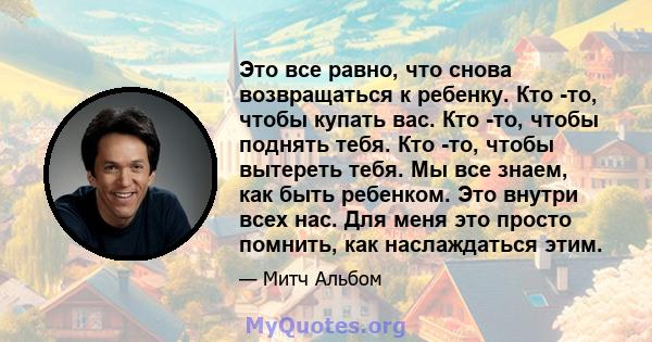 Это все равно, что снова возвращаться к ребенку. Кто -то, чтобы купать вас. Кто -то, чтобы поднять тебя. Кто -то, чтобы вытереть тебя. Мы все знаем, как быть ребенком. Это внутри всех нас. Для меня это просто помнить,