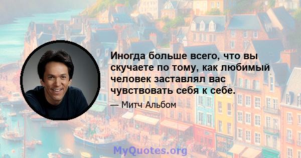 Иногда больше всего, что вы скучаете по тому, как любимый человек заставлял вас чувствовать себя к себе.