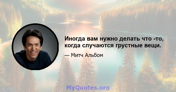 Иногда вам нужно делать что -то, когда случаются грустные вещи.