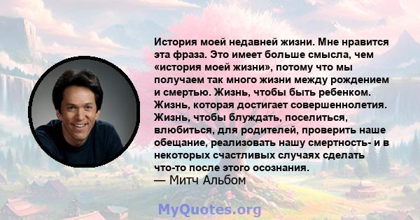 История моей недавней жизни. Мне нравится эта фраза. Это имеет больше смысла, чем «история моей жизни», потому что мы получаем так много жизни между рождением и смертью. Жизнь, чтобы быть ребенком. Жизнь, которая