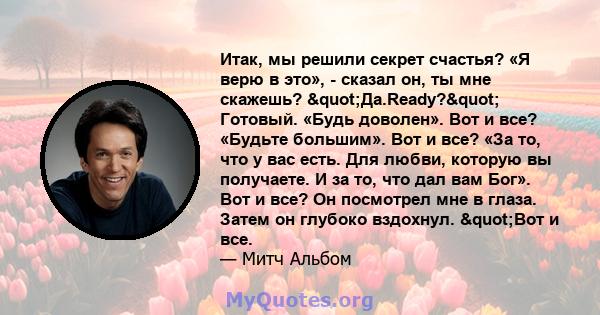 Итак, мы решили секрет счастья? «Я верю в это», - сказал он, ты мне скажешь? "Да.Ready?" Готовый. «Будь доволен». Вот и все? «Будьте большим». Вот и все? «За то, что у вас есть. Для любви, которую вы