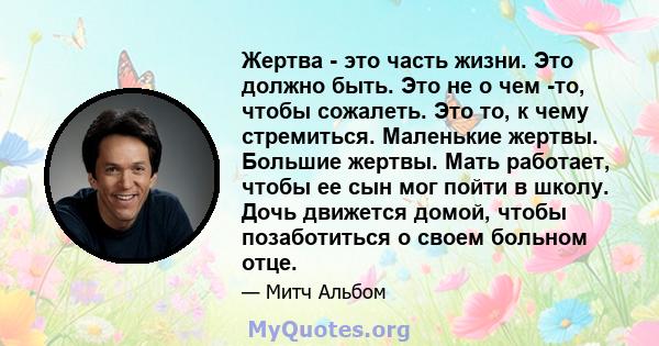 Жертва - это часть жизни. Это должно быть. Это не о чем -то, чтобы сожалеть. Это то, к чему стремиться. Маленькие жертвы. Большие жертвы. Мать работает, чтобы ее сын мог пойти в школу. Дочь движется домой, чтобы