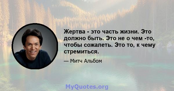 Жертва - это часть жизни. Это должно быть. Это не о чем -то, чтобы сожалеть. Это то, к чему стремиться.