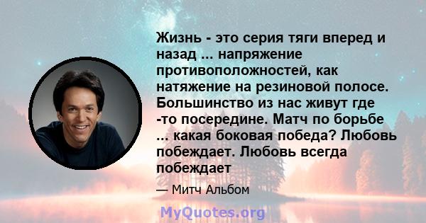 Жизнь - это серия тяги вперед и назад ... напряжение противоположностей, как натяжение на резиновой полосе. Большинство из нас живут где -то посередине. Матч по борьбе ... какая боковая победа? Любовь побеждает. Любовь