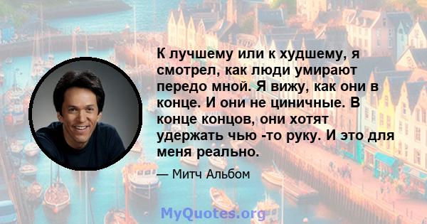 К лучшему или к худшему, я смотрел, как люди умирают передо мной. Я вижу, как они в конце. И они не циничные. В конце концов, они хотят удержать чью -то руку. И это для меня реально.