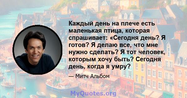 Каждый день на плече есть маленькая птица, которая спрашивает: «Сегодня день? Я готов? Я делаю все, что мне нужно сделать? Я тот человек, которым хочу быть? Сегодня день, когда я умру?