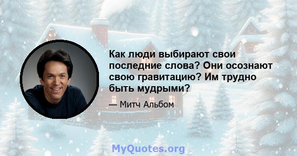 Как люди выбирают свои последние слова? Они осознают свою гравитацию? Им трудно быть мудрыми?