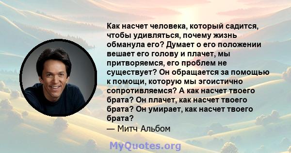 Как насчет человека, который садится, чтобы удивляться, почему жизнь обманула его? Думает о его положении вешает его голову и плачет, мы притворяемся, его проблем не существует? Он обращается за помощью к помощи,