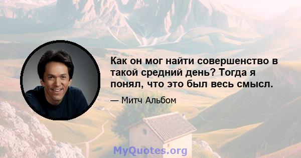 Как он мог найти совершенство в такой средний день? Тогда я понял, что это был весь смысл.