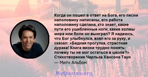 Когда он пошел в ответ на Бога, его песни наполовину написаны, его работа наполовину сделана, кто знает, какие пути его ушибленные ноги, какие холмы мира или боли он выиграл? Я надеюсь, что Бог улыбнулся, взял его за