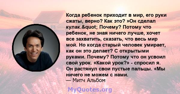 Когда ребенок приходит в мир, его руки сжаты, верно? Как это? »Он сделал кулак." Почему? Потому что ребенок, не зная ничего лучше, хочет все захватить, сказать, что весь мир мой. Но когда старый человек умирает,