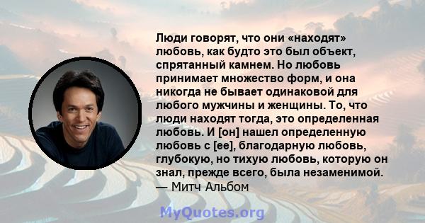 Люди говорят, что они «находят» любовь, как будто это был объект, спрятанный камнем. Но любовь принимает множество форм, и она никогда не бывает одинаковой для любого мужчины и женщины. То, что люди находят тогда, это