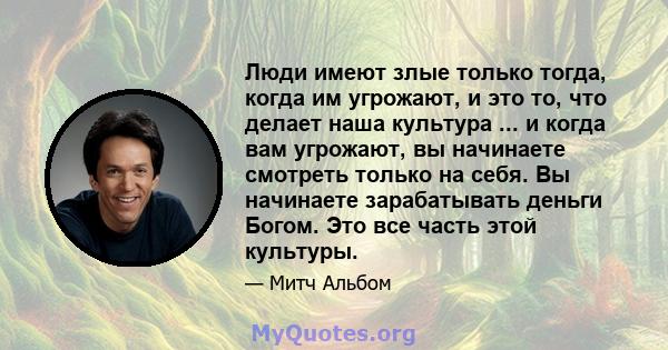 Люди имеют злые только тогда, когда им угрожают, и это то, что делает наша культура ... и когда вам угрожают, вы начинаете смотреть только на себя. Вы начинаете зарабатывать деньги Богом. Это все часть этой культуры.