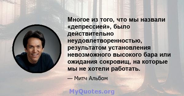 Многое из того, что мы назвали «депрессией», было действительно неудовлетворенностью, результатом установления невозможного высокого бара или ожидания сокровищ, на которые мы не хотели работать.