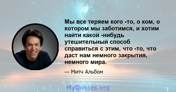 Мы все теряем кого -то, о ком, о котором мы заботимся, и хотим найти какой -нибудь утешительный способ справиться с этим, что -то, что даст нам немного закрытия, немного мира.