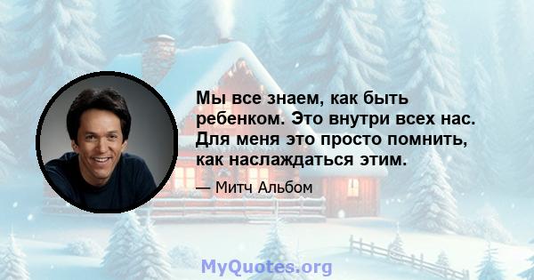 Мы все знаем, как быть ребенком. Это внутри всех нас. Для меня это просто помнить, как наслаждаться этим.