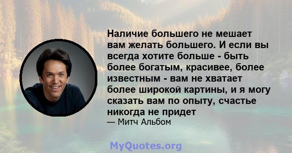 Наличие большего не мешает вам желать большего. И если вы всегда хотите больше - быть более богатым, красивее, более известным - вам не хватает более широкой картины, и я могу сказать вам по опыту, счастье никогда не