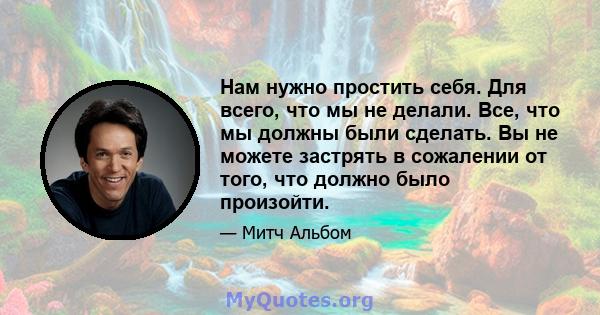 Нам нужно простить себя. Для всего, что мы не делали. Все, что мы должны были сделать. Вы не можете застрять в сожалении от того, что должно было произойти.