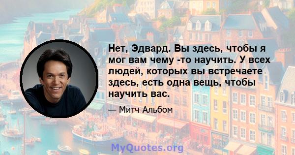 Нет, Эдвард. Вы здесь, чтобы я мог вам чему -то научить. У всех людей, которых вы встречаете здесь, есть одна вещь, чтобы научить вас.