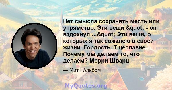 Нет смысла сохранять месть или упрямство. Эти вещи " - он вздохнул ..." Эти вещи, о которых я так сожалею в своей жизни. Гордость. Тщеславие. Почему мы делаем то, что делаем? Морри Шварц