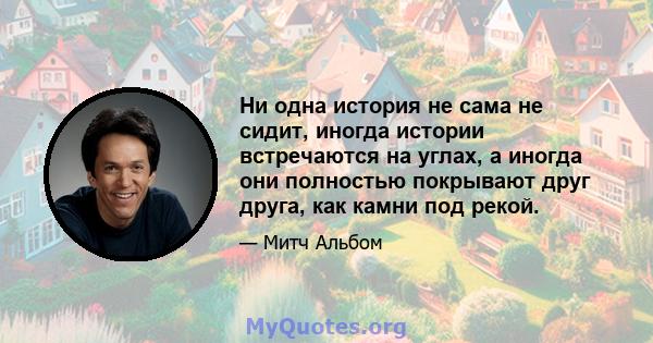 Ни одна история не сама не сидит, иногда истории встречаются на углах, а иногда они полностью покрывают друг друга, как камни под рекой.