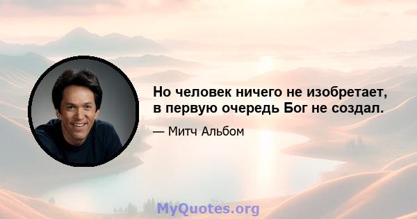 Но человек ничего не изобретает, в первую очередь Бог не создал.