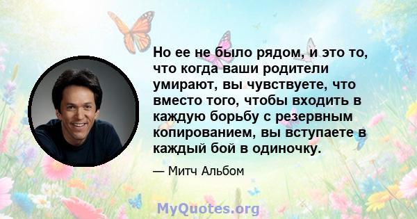 Но ее не было рядом, и это то, что когда ваши родители умирают, вы чувствуете, что вместо того, чтобы входить в каждую борьбу с резервным копированием, вы вступаете в каждый бой в одиночку.