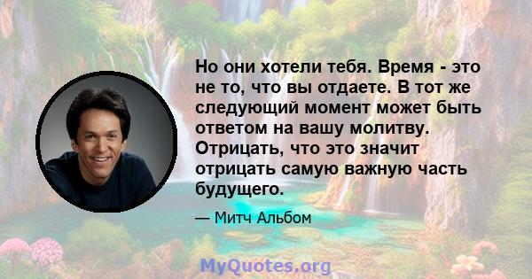 Но они хотели тебя. Время - это не то, что вы отдаете. В тот же следующий момент может быть ответом на вашу молитву. Отрицать, что это значит отрицать самую важную часть будущего.