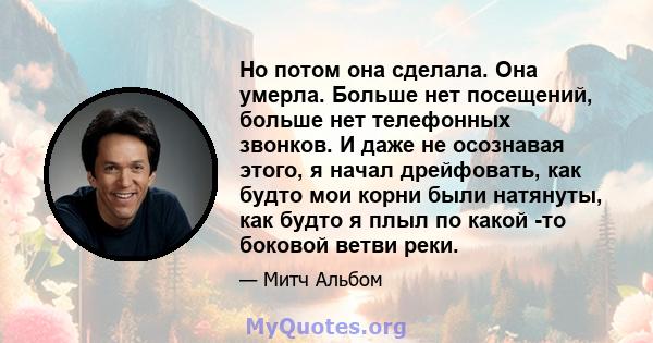 Но потом она сделала. Она умерла. Больше нет посещений, больше нет телефонных звонков. И даже не осознавая этого, я начал дрейфовать, как будто мои корни были натянуты, как будто я плыл по какой -то боковой ветви реки.