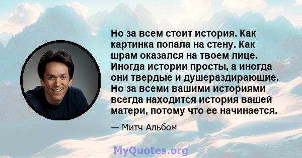 Но за всем стоит история. Как картинка попала на стену. Как шрам оказался на твоем лице. Иногда истории просты, а иногда они твердые и душераздирающие. Но за всеми вашими историями всегда находится история вашей матери, 