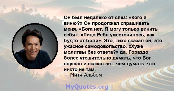 Он был недалеко от слез: «Кого я виню?» Он продолжал спрашивать меня. «Бога нет. Я могу только винить себя». «Лицо Реба ужесточилось, как будто от боли». Это,-тихо сказал он,-это ужасное самодовольство. «Хуже молитвы