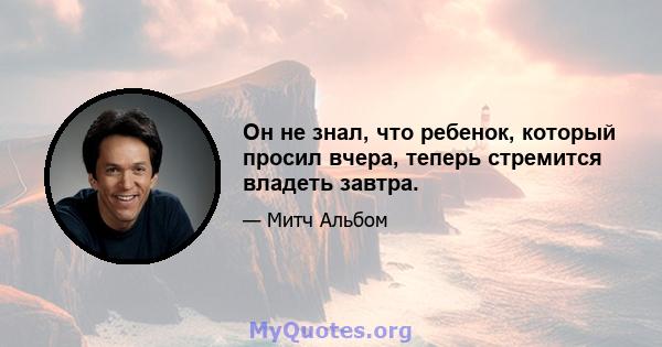 Он не знал, что ребенок, который просил вчера, теперь стремится владеть завтра.