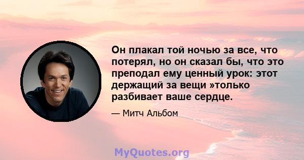 Он плакал той ночью за все, что потерял, но он сказал бы, что это преподал ему ценный урок: этот держащий за вещи »только разбивает ваше сердце.