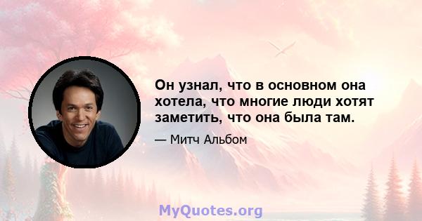 Он узнал, что в основном она хотела, что многие люди хотят заметить, что она была там.