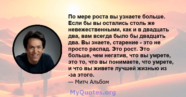 По мере роста вы узнаете больше. Если бы вы остались столь же невежественными, как и в двадцать два, вам всегда было бы двадцать два. Вы знаете, старение - это не просто распад. Это рост. Это больше, чем негатив, что вы 